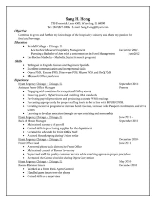 Sang H. Hong
                                720 Prestwick Lane #303, Wheeling, IL 60090
                             Tel: (847)877-1096 E-mail: Sang.Hong@Hyatt.com
Objective
   Continue to grow and further my knowledge of the hospitality industry and share my passion for
   food and beverage.
Education
            Kendall College – Chicago, IL
                Les Roches School of Hospitality Management                            December 2007-
                Pursuing a Bachelor of Arts with a concentration in Hotel Management         June2012
            Les Roches Marbella – Marbella, Spain (6 month program)
Skills
            Trilingual in English, Korean and Beginners Spanish.
            Excellent communication and interpersonal skills
            Opera PMS, Encore PMS, Dinerware POS, Micros POS, and OnQ PMS
            Microsoft Office proficient
Experience
   Hyatt Regency Chicago – Chicago, IL                                                 September 2011-
   Assistant Front Office Manager                                                      Present
        Engaging with associates for exceptional Gallup scores
        Ensuring quality HySat Scores and instilling LRA standards
        Perfecting payroll procedures and producing accurate WMS readings
        Forcasting appropriately for proper staffing levels to be in line with HPOR/CPOR.
        Creating incentive programs to increase hotel revenue, increase Gold Passport enrollments, and drive
           scores
        Learning to develop assocaites through on-spot coaching and mentorship
   Hyatt Regency Chicago – Chicago, IL                                                 June 2011 –
   Back of House Manager                                                               September 2011
        Maintained accuracy of payroll
        Gained skills in purchasing supplies for the department
        Created the schedule for Front Office Staff
        Assisted Housekeeping during Union strike
   Hyatt Regency Chicago – Chicago, IL                                                 December 2010-
   Front Office Lead                                                                   June 2011
        Answered phone calls directed to Front Office
        Maintained control of Rooms Inventory
        Supervised staff for quality customer service while coaching agents on proper procedure
        Recreated the Contol checklist during Opera Conversion
   Hyatt Regency Chicago – Chicago, IL                                                 May 2010-
   Rooms Division Intern                                                               Decenber 2010
        Worked as a Front Desk Agent/Control
        Handled guest issues over the phone
        Gained skills as a supervisor
 