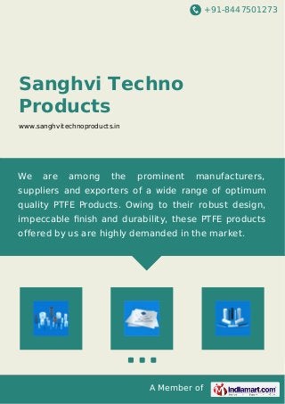 +91-8447501273
A Member of
Sanghvi Techno
Products
www.sanghvitechnoproducts.in
We are among the prominent manufacturers,
suppliers and exporters of a wide range of optimum
quality PTFE Products. Owing to their robust design,
impeccable ﬁnish and durability, these PTFE products
offered by us are highly demanded in the market.
 