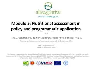 Module 5: Nutritional assessment in
       policy and programmatic application
                                                            By
      Tina G. Sanghvi, PhD Senior Country Director Alive & Thrive, FHI360
                     Training on Assessment of Nutritional Status 18-22 December 2011

                                                 Date : 22 December 2011,
                                                Venue: FPMU Meeting Room



  The Training is organized by the National National Food Policy Capacity Strengthening Programme (NFPCSP) . The NFPCSP is jointly
implemented by the Food Planning and Monitoring Unit (FPMU), Ministry of Food and Disaster Management and Food and Agriculture
                       Organization of the United Nations (FAO) with the financial support of the EU and USAID.
 