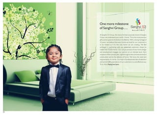02
At Sanghvi S3 Group, the newly formed corporate brand of Sanghvi
Group, we understand your world - Home. This is the most precious
gift a person gives to his family in his lifetime. With a strong heritage of
32 years, we believe that every home we build for our customers is
to be treated as if it’s the only home we are creating. We feel
privileged in partnering with our esteemed customers dream to
create their Sweet Home. Our unique process of new home design
and development engages our patrons on an intimate level, from
inception of the concept plan, right through to the commencement of
construction and to the delivery of home. We know the need and
requirements of a family. Our team of professionals take all attention
and care to fulfill expectations of our customers in a cost effective way.
To us, this is ShapingSmartSpaces.
One more milestone
of Sanghvi Group.....
 