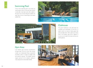 04
A dip in the swimming pool is just what you
would need to chill on a hot sunny day. Unwind
in style after a hard day's work with a splash in
the pool. You can even bring your toddler and
teach them the art of swimming at the special
toddler Pool.
Swimming Pool
The grand Clubhouse is the ideal place for
recreation and rejuvenation. If you are in a
playful mood, try a hand at indoor games like
pool and table tennis. Here, spend your leisure
time in mini theater, party hall or cafeteria. If
you are an avid reader, the Library will be your
perfect gateway.
Clubhouse
Live Healthy gets absolute manifestation
through state of the art Gym that houses
modern and sophisticated fitness equipments
and fitness center. It consists of weights tools
and exercise machines. The facilities ensures
regular exercise for the residents, leading to
many physical and mental health benefits.
Gym Area
 