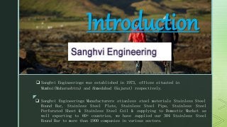 z
z
Introduction
 Sanghvi Engineerings was established in 1973, offices situated in
Mumbai(Maharashtra) and Ahmedabad (Gujarat) respectively.
 Sanghvi Engineerings Manufacturers stianless steel materials Stainless Steel
Round Bar, Stainless Steel Plate, Stainless Steel Pipe, Stainless Steel
Perforated Sheet & Stainless Steel Coil & supplying to Domestic Market as
well exporting to 60+ countries, we have supplied our 304 Stainless Steel
Round Bar to more than 1900 companies in various sectors.
 