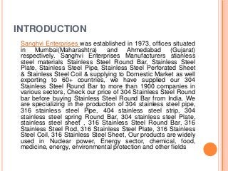INTRODUCTION
Sanghvi Enterprises was established in 1973, offices situated
in Mumbai(Maharashtra) and Ahmedabad (Gujarat)
respectively. Sanghvi Enterprises Manufacturers stianless
steel materials Stainless Steel Round Bar, Stainless Steel
Plate, Stainless Steel Pipe, Stainless Steel Perforated Sheet
& Stainless Steel Coil & supplying to Domestic Market as well
exporting to 60+ countries, we have supplied our 304
Stainless Steel Round Bar to more than 1900 companies in
various sectors, Check our price of 304 Stainless Steel Round
bar before buying Stainless Steel Round Bar from India. We
are specializing in the production of 304 stainless steel pipe,
316 stainless steel Pipe, 404 stainless steel strip, 304
stainless steel spring Round Bar, 304 stainless steel Plate,
stainless steel sheet , 316 Stainless Steel Round Bar, 316
Stainless Steel Rod, 316 Stainless Steel Plate, 316 Stainless
Steel Coil, 316 Stainless Steel Sheet, Our products are widely
used in Nuclear power, Energy sector, chemical, food,
medicine, energy, environmental protection and other fields
 
