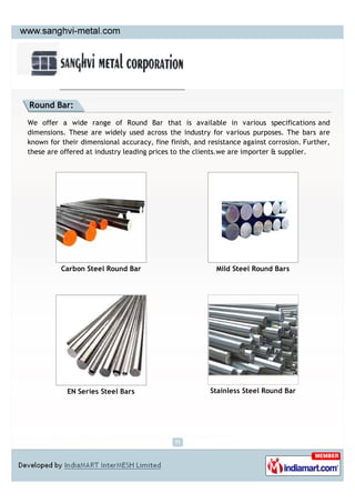 Round Bar:

We offer a wide range of Round Bar that is available in various specifications and
dimensions. These are widely used across the industry for various purposes. The bars are
known for their dimensional accuracy, fine finish, and resistance against corrosion. Further,
these are offered at industry leading prices to the clients.we are importer & supplier.




          Carbon Steel Round Bar                          Mild Steel Round Bars




            EN Series Steel Bars                        Stainless Steel Round Bar
 