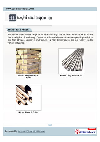 Nickel Base Alloys:

We provide an extensive range of Nickel Base Alloys that is based on the nickel to extend
the working life of machinery. These can withstand diverse and severe operating conditions
like high stresses, corrosive environment, & high temperatures and are widely used in
various industries.




           Nickel Alloy Sheets &                       Nickel Alloy Round Bars
                   Plates




           Nickel Pipes & Tubes
 