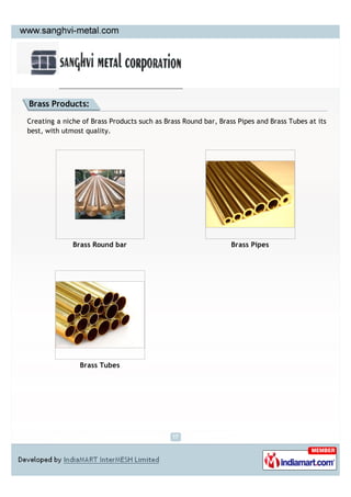 Brass Products:

Creating a niche of Brass Products such as Brass Round bar, Brass Pipes and Brass Tubes at its
best, with utmost quality.




              Brass Round bar                                   Brass Pipes




                Brass Tubes
 