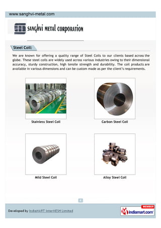 Steel Coil:

We are known for offering a quality range of Steel Coils to our clients based across the
globe. These steel coils are widely used across various industries owing to their dimensional
accuracy, sturdy construction, high tensile strength and durability. The coil products are
available in various dimensions and can be custom made as per the client’s requirements.




            Stainless Steel Coil                            Carbon Steel Coil




               Mild Steel Coil                               Alloy Steel Coil
 