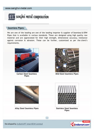 Seamless Pipes:

We are one of the leading are one of the leading importer & supplier of Seamless & ERW
Pipes that is available in various standards. These are designed using high quality raw
material and are appreciated for their high strength, dimensional accuracy, resistance
against corrosion & abrasion. These can be further, customized as per the client’s
requirements.




          Carbon Steel Seamless                     Mild Steel Seamless Pipes
                  Pipes




        Alloy Steel Seamless Pipes                   Stainless Steel Seamless
                                                               Pipes
 