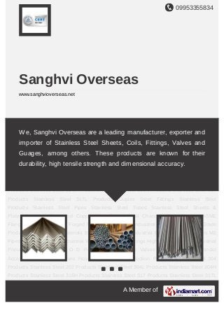 09953355834
A Member of
Sanghvi Overseas
www.sanghvioverseas.net
Stainless Steel Products Stainless Steel Pipes Stainless Steel Tubes Stainless Steel
Sheets & Plates Stainless Steel and Copper Wire Ropes Steel Channels Pipe
Flanges ASME Flanges Buttweld Fittings Forged Fittings Hose Pipes Industrial
Fasteners Titanium Grade Products Non Ferrous Materials Brass Components Industrial
Billets Forged Flanges MS Pipes SS Pipe Clamps Industrial Valves Brass Pipe
Fittings High Pressure Pipes Industrial Pneumatics SS Fittings O D Fittings Carbon Steel
Valves Grease Nipples Cylinder Accessories Manifold Valves Hose Clip & Clamps Suction
Filters Stainless Steel 304 Products Stainless Steel 202 Products Stainless Steel 304L
Products Stainless Steel 304H Products Stainless Steel 316H Products Stainless Steel 317
Products Stainless Steel 317L Products Duplex Steel Fittings Stainless Steel
Products Stainless Steel Pipes Stainless Steel Tubes Stainless Steel Sheets &
Plates Stainless Steel and Copper Wire Ropes Steel Channels Pipe Flanges ASME
Flanges Buttweld Fittings Forged Fittings Hose Pipes Industrial Fasteners Titanium Grade
Products Non Ferrous Materials Brass Components Industrial Billets Forged Flanges MS
Pipes SS Pipe Clamps Industrial Valves Brass Pipe Fittings High Pressure Pipes Industrial
Pneumatics SS Fittings O D Fittings Carbon Steel Valves Grease Nipples Cylinder
Accessories Manifold Valves Hose Clip & Clamps Suction Filters Stainless Steel 304
Products Stainless Steel 202 Products Stainless Steel 304L Products Stainless Steel 304H
Products Stainless Steel 316H Products Stainless Steel 317 Products Stainless Steel 317L
We, Sanghvi Overseas are a leading manufacturer, exporter and
importer of Stainless Steel Sheets, Coils, Fittings, Valves and
Guages, among others. These products are known for their
durability, high tensile strength and dimensional accuracy.
 