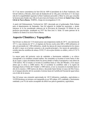 El 17 de marzo (onomástica de San Gil) de 1689 el presidente de la Real Audiencia, don
Gil de Cabrera y Dávalos, dictó auto de fundación de la villa, pero solo hasta el 11 de mayo
(día de la sangileñidad) siguiente la Real Audiencia procedió a librar la carta que concedía
la licencia para fundar una villa en la provincia de Guane con el título de Santa Cruz y San
Gil de la Nueva Baeza, TERPEL, Grupo de investigadores U.I.S -

A partir del Ordenamiento Territorial de 1887, decretado por el gobernador Peña Solano
para el departamento de Santander, San Gil adquirió la calidad de municipio, y desde
entonces se le ha considerado cabecera de la Provincia de Guanentá. El último de sus
prefectos provinciales, nombrado en 1937 fue Don José A. Solar. El santo patrono de la
ciudad es la Santa Cruz de la Nueva Baeza.

Aspecto Climático y Topográfico
San Gil por su altura de 1114 msnm posee una temperatura media de 24º C, una máxima de
32º C y una mínima de 16º C; el régimen de lluvias oscila entre 600 a 1800 milímetros al
año con promedio de 1.200 milímetros, siendo las épocas de mayor precipitación los meses
de abril y mayo en el primer semestre o de cosecha principal, y los meses de septiembre y
octubre para las siembras de mitaca. El 82.2 % de su piso térmico es cálido y sólo el 17,8 %
es medio.

La mayor parte del territorio varía de ondulado a fuertemente ondulado y su relieve
corresponde a la cordillera oriental andina. Sus montañas se levantan al norte hasta el alto
de la Legua y sigue elevándose hasta los pozos donde se halla el aeropuerto a una altura de
1750 metros. Por el oriente se levanta la cordillera hasta el Alto del Mirador, el de mayor
altura que se eleva a 2.000 metros. Por el occidente la cordillera sube a la región de
Guarigua hasta el límite del Volador a 1400 metros, al sur se encuentra la montaña hasta el
alto de la meseta a 1800 metros de altura y desciende hasta formar el cauce del Río Fonce,
en el margen derecho del río asciende el terreno hasta la Cuchilla del Encinal de igual altura
con el alto de la meseta.

San Gil posee una extensión aproximada de 145.9 kilómetros cuadrados, equivalentes a
14.950 hectáreas en terrenos con topografía en un 30% plano, 65% ondulado y fuertemente
ondulado y un 5% de suelos escarpados de difícil uso para la ganadería y agricultura.
 