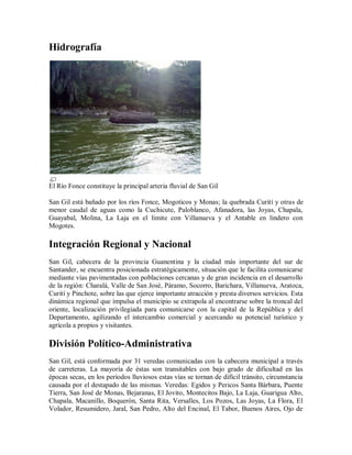 Hidrografía




El Río Fonce constituye la principal arteria fluvial de San Gil

San Gil está bañado por los ríos Fonce, Mogoticos y Monas; la quebrada Curití y otras de
menor caudal de aguas como la Cuchicute, Paloblanco, Afanadora, las Joyas, Chapala,
Guayabal, Molina, La Laja en el límite con Villanueva y el Antable en lindero con
Mogotes.

Integración Regional y Nacional
San Gil, cabecera de la provincia Guanentina y la ciudad más importante del sur de
Santander, se encuentra posicionada estratégicamente, situación que le facilita comunicarse
mediante vías pavimentadas con poblaciones cercanas y de gran incidencia en el desarrollo
de la región: Charalá, Valle de San José, Páramo, Socorro, Barichara, Villanueva, Aratoca,
Curití y Pinchote, sobre las que ejerce importante atracción y presta diversos servicios. Esta
dinámica regional que impulsa el municipio se extrapola al encontrarse sobre la troncal del
oriente, localización privilegiada para comunicarse con la capital de la República y del
Departamento, agilizando el intercambio comercial y acercando su potencial turístico y
agrícola a propios y visitantes.

División Político-Administrativa
San Gil, está conformada por 31 veredas comunicadas con la cabecera municipal a través
de carreteras. La mayoría de éstas son transitables con bajo grado de dificultad en las
épocas secas, en los períodos lluviosos estas vías se tornan de difícil tránsito, circunstancia
causada por el destapado de las mismas. Veredas: Egidos y Pericos Santa Bárbara, Puente
Tierra, San José de Monas, Bejaranas, El Jovito, Montecitos Bajo, La Laja, Guarigua Alto,
Chapala, Macanillo, Boquerón, Santa Rita, Versalles, Los Pozos, Las Joyas, La Flora, El
Volador, Resumidero, Jaral, San Pedro, Alto del Encinal, El Tabor, Buenos Aires, Ojo de
 