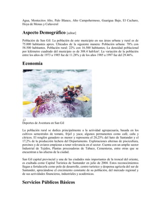 Agua, Montecitos Alto, Palo Blanco, Alto Campohermoso, Guarigua Bajo, El Cucharo,
Hoya de Monas y Cañaveral

Aspecto Demográfico [editar]
Población de San Gil: La población de este municipio en sus áreas urbana y rural es de
75.000 habitantes aprox. Ubicados de la siguiente manera: Población urbana: 78% con
58.500 habitantes. Población rural: 22% con 16.500 habitantes; La densidad poblacional
por kilómetro cuadrado del municipio es de 308.4 hab/km². La variación de la población
entre los años de 1973 a 1985 fue de 11.28% y de los años 1985 a 1997 fue del 29.46%.

Economía




Deportes de Aventura en San Gil

La población rural se dedica principalmente a la actividad agropecuaria, basada en los
cultivos semestrales de tomate, fríjol y yuca; algunos permanentes como café, caña y
cítricos. El renglón ganadero es menor y representa el 20,25% del hato de Santander y el
17,2% de la producción lechera del Departamento. Explotaciones alternas de piscicultura,
porcinos y de aviares empiezan a tener relevancia en el sector. Cuenta con un amplio sector
Industrial de Tejidos, Plantas procesadoras de Tabaco, Cementeras, entre otras que se
encuentran a las afueras de la ciudad.

San Gil capital provincial y una de las ciudades más importantes de la troncal del oriente,
es exaltada como Capital Turística de Santander en julio de 2004. Estos reconocimientos
llegan a fortalecerla como polo de desarrollo, centro turístico y despensa agrícola del sur de
Santander, apreciándose el crecimiento constante de su población, del mercado regional y
de sus actividades financieras, industriales y académicas.

Servicios Públicos Básicos
 
