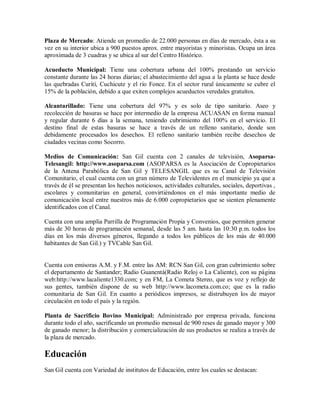 Plaza de Mercado: Atiende un promedio de 22.000 personas en días de mercado, ésta a su
vez en su interior ubica a 900 puestos aprox. entre mayoristas y minoristas. Ocupa un área
aproximada de 3 cuadras y se ubica al sur del Centro Histórico.

Acueducto Municipal: Tiene una cobertura urbana del 100% prestando un servicio
constante durante las 24 horas diarias; el abastecimiento del agua a la planta se hace desde
las quebradas Curití, Cuchicute y el río Fonce. En el sector rural únicamente se cubre el
15% de la población, debido a que exiten complejos acueductos veredales gratuítos.

Alcantarillado: Tiene una cobertura del 97% y es solo de tipo sanitario. Aseo y
recolección de basuras se hace por intermedio de la empresa ACUASAN en forma manual
y regular durante 6 días a la semana, teniendo cubrimiento del 100% en el servicio. El
destino final de estas basuras se hace a través de un relleno sanitario, donde son
debidamente procesados los desechos. El relleno sanitario también recibe desechos de
ciudades vecinas como Socorro.

Medios de Comunicación: San Gil cuenta con 2 canales de televisión, Asoparsa-
Telesangil: http://www.asoparsa.com (ASOPARSA es la Asociación de Copropietarios
de la Antena Parabólica de San Gil y TELESANGIL que es su Canal de Televisión
Comunitario, el cual cuenta con un gran número de Televidentes en el municipio ya que a
través de él se presentan los hechos noticiosos, actividades culturales, sociales, deportivas ,
escolares y comunitarias en general, convirtiéndonos en el más importante medio de
comunicación local entre nuestros más de 6.000 copropietarios que se sienten plenamente
identificados con el Canal.

Cuenta con una amplia Parrilla de Programación Propia y Convenios, que permiten generar
más de 30 horas de programación semanal, desde las 5 am. hasta las 10:30 p.m. todos los
días en los más diversos géneros, llegando a todos los públicos de los más de 40.000
habitantes de San Gil.) y TVCable San Gil.


Cuenta con emisoras A.M. y F.M. entre las AM: RCN San Gil, con gran cubrimiento sobre
el departamento de Santander; Radio Guanentá(Radio Reloj o La Caliente), con su página
web:http://www.lacaliente1330.com; y en FM, La Cometa Stereo, que es voz y reflejo de
sus gentes, también dispone de su web http://www.lacometa.com.co; que es la radio
comunitaria de San Gil. En cuanto a periódicos impresos, se distrubuyen los de mayor
circulación en todo el país y la región.

Planta de Sacrificio Bovino Municipal: Administrado por empresa privada, funciona
durante todo el año, sacrificando un promedio mensual de 900 reses de ganado mayor y 300
de ganado menor; la distribución y comercialización de sus productos se realiza a través de
la plaza de mercado.

Educación
San Gil cuenta con Variedad de institutos de Educación, entre los cuales se destacan:
 