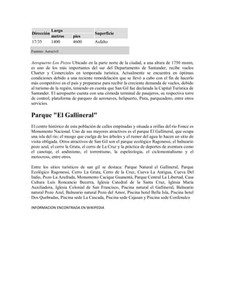 Largo
Dirección                           Superficie
             metros     pies
17/35        1400       4600        Asfalto

Fuentes: Aerocivil


Aeropuerto Los Pozos Ubicado en la parte norte de la ciudad, a una altura de 1750 msnm,
es uno de los más importantes del sur del Departamento de Santander, recibe vuelos
Charter y Comerciales en temporada turística. Actualmente se encuentra en óptimas
condiciones debido a una reciente remodelación que se llevó a cabo con el fin de hacerlo
más competitivo en el país y prepararse para recibir la creciente demanda de vuelos, debido
al turismo de la región, teniendo en cuenta que San Gil fue declarada la Capital Turística de
Santander. El aeropuerto cuenta con una cómoda terminal de pasajeros, su respectiva torre
de control, plataforma de parqueo de aeronaves, helipuerto, Pista, parqueadero, entre otros
servicios.

Parque "El Gallineral"
El centro histórico de esta población de calles empinadas y situada a orillas del río Fonce es
Monumento Nacional. Uno de sus mayores atractivos es el parque El Gallineral, que ocupa
una isla del río; el musgo que cuelga de los árboles y el rumor del agua lo hacen un sitio de
visita obligada. Otros atractivos de San Gil son el parque ecológico Ragonessi, el balneario
pozo azul, el cerro la Gruta, el cerro de La Cruz y la práctica de deportes de aventura como
el canotaje, el andinismo, el torrentismo, la espeleologia, el ciclomontañismo y el
motocross, entre otros.

Entre los sitios turísticos de san gil se destaca: Parque Natural el Gallineral, Parque
Ecológico Ragonessi, Cerro La Gruta, Cerro de la Cruz, Cueva La Antigua, Cueva Del
Indio, Pozo La Azufrada, Monumento Cacique Guanentá, Parque Central La Libertad, Casa
Cultura Luís Roncancio Becerra, Iglesia Catedral de la Santa Cruz, Iglesia María
Auxiliadora, Iglesia Colonial de San Francisco, Piscina natural el Gallineral, Balneario
natural Pozo Azul, Balneario natural Pozo del Amor, Piscina hotel Bella Isla, Piscina hotel
Dos Quebradas, Piscina sede La Cascada, Piscina sede Cajasan y Piscina sede Confenalco

INFORMACION ENCONTRADA EN WIKIPEDIA
 