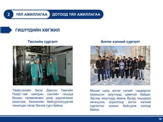2     ҮЙЛ АЖИЛЛАГАА        ДОТООД ҮЙЛ АЖИЛЛАГАА



     ГИШҮҮДИЙН ХӨГЖИЛ

            Төслийн сургалт                       Англи хэлний сургалт




    “Нийслэлийн Засаг Даргын Тамгийн      Манай санд англи хэлийг чадварлаг
    Газар”-тай хамтран сангийн гишүүд     эзэмшсэн оюутнууд цөөнгүй байдаг.
    бизнес төлөвлөгөөн дээр дадлагажин    Эдгээр оюутнууд маань бусад гишүүдээ
    ажиллаж, бизнесийн байгууллагуудтай   хөгжүүлэх зорилгоор англи хэлний
    танилцан төсөл бичиж сурч байна.      сургалтыг зохион байгуулж эхлээд
                                          байна.

                                                                                 18
 