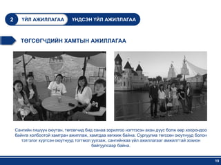 2      ҮЙЛ АЖИЛЛАГАА          ҮНДСЭН ҮЙЛ АЖИЛЛАГАА



      ТӨГСӨГЧДИЙН ХАМТЫН АЖИЛЛАГАА




    Сангийн гишүүн оюутан, төгсөгчид бид санаа зорилгоо нэгтгэсэн ахан дүүс болж өөр хоорондоо
    байнга холбоотой хамтран ажиллаж, хамтдаа хөгжиж байна. Сургуулиа төгссөн оюутнууд болон
       тэтгэлэг хүртсэн оюутнууд тогтмол уулзаж, сангийнхаа үйл ажиллагааг амжилттай зохион
                                         байгуулсаар байна.


                                                                                                 19
 