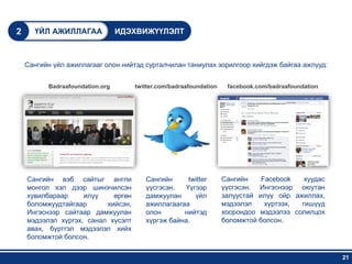 2     ҮЙЛ АЖИЛЛАГАА              ИДЭХВИЖҮҮЛЭЛТ



    Сангийн үйл ажиллагааг олон нийтэд сурталчилан таниулах зорилгоор хийгдэж байгаа ажлууд:


          Badraafoundation.org      twitter.com/badraafoundation    facebook.com/badraafoundation




    Сангийн вэб сайтыг англи           Сангийн      twitter        Сангийн    Facebook   хуудас
    монгол хэл дээр шинэчилсэн         үүсгэсэн.   Үүгээр          үүсгэсэн. Ингэснээр оюутан
    хувилбараар     илүү    өргөн      дамжуулан      үйл          залуустай илүү ойр ажиллах,
    боломжуудтайгаар      хийсэн.      ажиллагаагаа                мэдээлэл    хүртээх, гишүүд
    Ингэснээр сайтаар дамжуулан        олон       нийтэд           хоорондоо мэдээлээ солилцох
    мэдээлэл хүргэх, санал хүсэлт      хүргэж байна.               боломжтой болсон.
    авах, бүртгэл мэдээлэл хийх
    боломжтой болсон.

                                                                                                    21
 