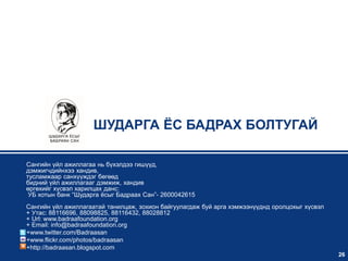 ШУДАРГА ЁС БАДРАХ БОЛТУГАЙ

Сангийн үйл ажиллагаа нь бүхэлдээ гишүүд,
дэмжигчдийнхээ хандив,
тусламжаар санхүүждэг бөгөөд
бидний үйл ажиллагааг дэмжиж, хандив
өргөхийг хүсвэл харилцах данс:
 УБ хотын банк “Шударга ѐсыг Бадраах Сан”- 2600042615
Сангийн үйл ажиллагаатай танилцаж, зохион байгуулагдаж буй арга хэмжээнүүднд оролцохыг хүсвэл
+ Утас: 88116696, 88098825, 88116432, 88028812
+ Url: www.badraafoundation.org
+ Email: info@badraafoundation.org
+www.twitter.com/Badraasan
+www.flickr.com/photos/badraasan
+http://badraasan.blogspot.com
                                                                                                26
 
