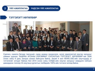 2    ҮЙЛ АЖИЛЛАГАА          ҮНДСЭН ҮЙЛ АЖИЛЛАГАА



     ТЭТГЭЛЭГТ ХӨТӨЛБӨР




Сурлага, сахилга батаар тэргүүний, сурах идэвхи санаачлага, хүсэл эрмэлзэлтэй оюутан залуусыг
дэмжих үүднээс “БАДРАА АГСАНЫ НЭРЭМЖИТ СУРГАЛТЫН ТЭТГЭЛЭГТ ХӨТӨЛБӨР”-ийг 2006
оноос хойш 6 дахь жилдээ зохион байгуулж байна. Эхний 4 жил МУИС-ЭЗС-ийн оюутнуудад уг
тэтгэлэгийг олгодог байсан бол 2010 оноос хойш СЭЗДС-ийн оюутан залуусыг хамруулж нийтдээ
давхардсан тоогоор 34 оюутанд сургалтын төлбөрийн 100%-ийн тэтгэлэг олгоод байна.


                                                                                                7
 