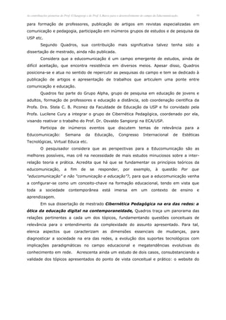 As contribuições pioneiras do Prof. O.Sangiorgi e do Prof. L.Barco para o desenvolvimento do campo da Educomunicação.            10


para formação de professores, publicação de artigos em revistas especializadas em
comunicação e pedagogia, participação em inúmeros grupos de estudos e de pesquisa da
USP etc.
          Segundo Quadros, sua contribuição mais significativa talvez tenha sido a
dissertação de mestrado, ainda não publicada.
          Considera que a educomunicação é um campo emergente de estudos, ainda de
difícil aceitação, que encontra resistência em diversos meios. Apesar disso, Quadros
posiciona-se e atua no sentido de repercutir as pesquisas do campo e tem se dedicado à
publicação de artigos e apresentação de trabalhos que articulem uma ponte entre
comunicação e educação.
          Quadros faz parte do Grupo Alpha, grupo de pesquisa em educação de jovens e
adultos, formação de professores e educação a distância, sob coordenação científica da
Profa. Dra. Stela C. B. Piconez da Faculdade de Educação da USP e foi convidado pela
Profa. Lucilene Cury a integrar o grupo de Cibernética Pedagógica, coordenado por ela,
visando reativar o trabalho do Prof. Dr. Osvaldo Sangiorgi na ECA/USP.
          Participa de inúmeros eventos que discutem temas de relevância para a
Educomunicação:              Semana          da      Educação,        Congresso          Internacional          de      Estéticas
Tecnológicas, Virtual Educa etc.
          O pesquisador considera que as perspectivas para a Educomunicação são as
melhores possíveis, mas crê na necessidade de mais estudos minuciosos sobre a inter-
relação teoria e prática. Acredita que há que se fundamentar os princípios teóricos da
educomunicação,             a    fim     de     se     responder,         por     exemplo,         à    questão         Por   que
“educomunicação” e não “comunicação e educação”?, para que a educomunicação venha
a configurar-se como um conceito-chave na formação educacional, tendo em vista que
toda     a    sociedade         contemporânea             está     imersa       em      um      contexto       de       ensino   e
aprendizagem.
          Em sua dissertação de mestrado Cibernética Pedagógica na era das redes: a
ótica da educação digital na contemporaneidade, Quadros traça um panorama das
relações pertinentes a cada um dos tópicos, fundamentando questões conceituais de
relevância para o entendimento da complexidade do assunto apresentado. Para tal,
elenca       aspectos que           caracterizam as              dimensões         essenciais        de    mudanças,          para
diagnosticar a sociedade na era das redes, a evolução dos suportes tecnológicos com
implicações paradigmáticas no campo educacional e megatendências evolutivas do
conhecimento em rede.                 Acrescenta ainda um estudo de dois casos, consubstanciando a
validade dos tópicos apresentados do ponto de vista conceitual e prático: o website do
 