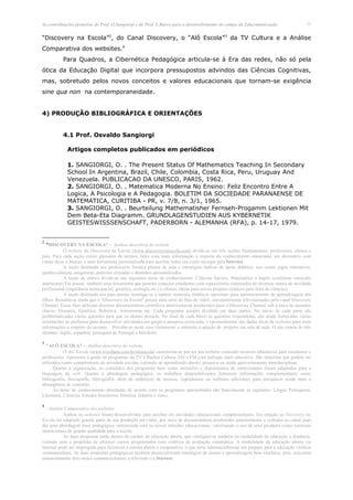 As contribuições pioneiras do Prof. O.Sangiorgi e do Prof. L.Barco para o desenvolvimento do campo da Educomunicação.                    11


“Discovery na Escola”2, do Canal Discovery, o “Alô Escola”3 da TV Cultura e a Análise
Comparativa dos websites.4
          Para Quadros, a Cibernética Pedagógica articula-se à Era das redes, não só pela
ótica da Educação Digital que incorpora pressupostos advindos das Ciências Cognitivas,
mas, sobretudo pelos novos conceitos e valores educacionais que tornam-se exigência
sine qua non na contemporaneidade.


4) PRODUÇÃO BIBLIOGRÁFICA E ORIENTAÇÕES


          4.1 Prof. Osvaldo Sangiorgi

             Artigos completos publicados em periódicos

             1. SANGIORGI, O. . The Present Status Of Mathematics Teaching In Secondary
             School In Argentina, Brazil, Chile, Colombia, Costa Rica, Peru, Uruguay And
             Venezuela. PUBLICACAO DA UNESCO, PARIS, 1962.
             2. SANGIORGI, O. . Matematica Moderna No Ensino: Feliz Encontro Entre A
             Logica, A Psicologia e A Pedagogia. BOLETIM DA SOCIEDADE PARANAENSE DE
             MATEMATICA, CURITIBA - PR, v. 7/8, n. 3/1, 1965.
             3. SANGIORGI, O. . Beurteilung Mathematisher Fernseh-Progamm Lektionen Mit
             Dem Beta-Eta Diagramm. GRUNDLAGENSTUDIEN AUS KYBERNETIK
             GEISTESWISSSENSCHAFT, PADERBORN - ALEMANHA (RFA), p. 14-17, 1979.


2
   "DISCOVERY NA ESCOLA" - Análise descritiva do website
           O website do Discovery na Escola (www.discoverynaescola.com) divide-se em três seções fundamentais: professores, alunos e
pais. Para cada seção existe glossário de termos, links com mais informação a respeito do conhecimento enunciado, um dicionário com
várias dicas e buscas, e uma ferramenta personalizada para auxiliar todos em como navegar pela Internet.
           A seção destinada aos professores fornece planos de aula e estratégias lúdicas de apoio didático, tais como: jogos interativos,
quebra-cabeças, anagramas, palavras cruzadas e desenhos personalizados.
           A seção de alunos divide-se nas seguintes áreas de conhecimento: Ciências Sociais, Matemática e Inglês (conforme currículo
americano) Ela possui também uma ferramenta que permite conectar estudantes com especialistas renomados de diversos ramos de atividade
profissional (engenharia aeroespacial, genética, ecologia etc.) e oferece idéias para novos projetos (tópicos para feira de ciências).
           A seção destinada aos pais apenas restringe-se a indicar materiais didáticos opcionais para aprimoramento de aprendizagem dos
filhos. Ressalta-se ainda que o "Discovery na Escola" possui uma série de fitas de vídeo, constantemente televisionadas pelo canal Discovery
Channel. Essas fitas utilizam diversos documentários científicos anteriormente produzidos para o Discovery Channel sob a ótica de assuntos
chaves: Oceanos, Genética, Robótica, Astronomia etc. Cada programa sempre dividido em duas partes. No início de cada parte são
problematizadas várias questões para que os alunos pensem. No final de cada bloco as questões respondidas, são ainda fornecidas várias
orientações ao professor para desenvolver atividades em grupo e pesquisa extra-aula, e opcionalmente são dadas dicas de websites para mais
informações a respeito do assunto. Percebe-se neste caso claramente o estímulo à adoção de projetos em sala de aula. O site consta de três
idiomas: inglês, espanhol, português de Portugal e brasileiro.

3
   "ALÔ ESCOLA" - Análise descritiva do website
            O Alô Escola (www.tvcultura.com.br/aloescola) caracteriza-se por ser um website contendo recursos educativos para estudantes e
professores. Apresenta a grade de programas da TV e Rádios Cultura AM e FM com enfoque mais educativo. São materiais que podem ser
utilizados como complemento de atividade escolar, estímulo ao aprendizado aberto, pesquisa ou ainda aproveitamento interdisciplinar.
      Quanto à organização, os conteúdos dos programas bem como narrações e depoimentos de entrevistados foram adaptados para a
linguagem da web. Quanto à abordagem pedagógica, os trabalhos disponibilizados fornecem informações complementares como
bibliografia, discografia, filmografia, além de endereços de museus, logradouros ou websites adicionais para enriquecer ainda mais a
abrangência de conteúdo.
      As áreas de conhecimento abordadas de acordo com os programas apresentados são basicamente as seguintes: Língua Portuguesa,
Literatura, Ciências, Estudos brasileiros, História, Infantis e Artes.

4
  - Análise Comparativa dos websites
           Ambos os websites foram desenvolvidos para auxiliar em atividades educacionais complementares. Em relação ao Discovery na
Escola foi adaptado grande parte de sua produção em vídeo, por meio de documentários produzidos anteriormente e exibidos no canal, para
dar uma abordagem mais pedagógica, sintonizada com os novos métodos educacionais, valorizando o uso de seus produtos como materiais
instrucionais de grande qualidade para a escola.
           As duas propostas estão dentro do caráter da educação aberta, que configura-se também na modalidade da educação a distância,
contudo sem o propósito de oferecer cursos programados com critérios de avaliação sistemática. A modalidade da educação aberta via
Internet pode ser empregada para favorecer o ensino aberto e cooperativo, o que seria substancialmente um preparo para a educação vitalícia
contemporânea. As duas propostas pedagógicas também desenvolveram estratégias de ensino e aprendizagem bem similares, pois, articulam
essencialmente dois meios comunicacionais: a televisão e a Internet.
 