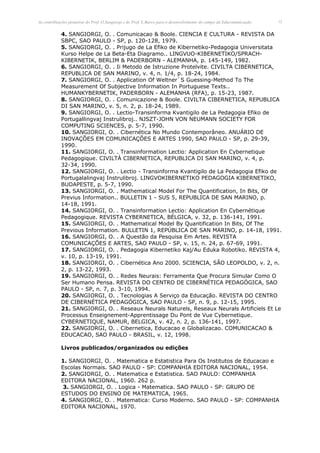 As contribuições pioneiras do Prof. O.Sangiorgi e do Prof. L.Barco para o desenvolvimento do campo da Educomunicação.   12


            4. SANGIORGI, O. . Comunicacao & Boole. CIENCIA E CULTURA - REVISTA DA
            SBPC, SAO PAULO - SP, p. 120-128, 1979.
            5. SANGIORGI, O. . Prijugo de La Efiko de Kibernetiko-Pedagogia Universitata
            Kurso Helpe de La Beta-Eta Diagramo.. LINGVUO-KIBERNETIKO/SPRACH-
            KIBERNETIK, BERLIM & PADERBORN - ALEMANHA, p. 145-149, 1982.
            6. SANGIORGI, O. . Ii Metodo de Istruzione Protelvite. CIVILTA CIBERNETICA,
            REPUBLICA DE SAN MARINO, v. 4, n. 1/4, p. 18-24, 1984.
            7. SANGIORGI, O. . Application Of Weltner`S Guessing-Method To The
            Measurement Of Subjective Information In Portuguese Texts..
            HUMANKYBERNETIK, PADERBORN - ALEMANHA (RFA), p. 15-23, 1987.
            8. SANGIORGI, O. . Comunicazione & Boole. CIVILTA CIBERNETICA, REPUBLICA
            DI SAN MARINO, v. 5, n. 2, p. 18-24, 1989.
            9. SANGIORGI, O. . Lectio-Transinforma Kvantigilo de La Pedagogia Efiko de
            Portugallingvaj Instrulibroj.. NJSZT-JOHN VON NEUMANN SOCIETY FOR
            COMPUTING SCIENCES, p. 5-7, 1990.
            10. SANGIORGI, O. . Cibernética No Mundo Contemporâneo. ANUÁRIO DE
            INOVAÇÕES EM COMUNICAÇÕES E ARTES 1990, SAO PAULO - SP, p. 29-39,
            1990.
            11. SANGIORGI, O. . Transinformation Lectio: Application En Cybernetique
            Pedagogique. CIVILTÀ CIBERNETICA, REPUBLICA DI SAN MARINO, v. 4, p.
            32-34, 1990.
            12. SANGIORGI, O. . Lectio - Transinforma Kvantigilo de La Pedagogia Efiko de
            Portugalalingvaj Instrulibroj. LINGVOKIBERNETIKO PEDAGOGIA KIBERNETIKO,
            BUDAPESTE, p. 5-7, 1990.
            13. SANGIORGI, O. . Mathematical Model For The Quantification, In Bits, Of
            Previus Information.. BULLETIN 1 - SUS 5, REPUBLICA DE SAN MARINO, p.
            14-18, 1991.
            14. SANGIORGI, O. . Transinformation Lectio: Application En Cybernétique
            Pedagogique. REVISTA CYBERNETICA, BÉLGICA, v. 32, p. 136-141, 1991.
            15. SANGIORGI, O. . Mathematical Model By Quantification In Bits, Of The
            Previous Information. BULLETIN 1, REPÚBLICA DE SAN MARINO, p. 14-18, 1991.
            16. SANGIORGI, O. . A Questão da Pesquisa Em Artes. REVISTA
            COMUNICAÇÕES E ARTES, SAO PAULO - SP, v. 15, n. 24, p. 67-69, 1991.
            17. SANGIORGI, O. . Pedagogia Kibernetiko Kaj/Au Eduka Robotiko. REVISTA 4,
            v. 10, p. 13-19, 1991.
            18. SANGIORGI, O. . Cibernética Ano 2000. SCIENCIA, SÃO LEOPOLDO, v. 2, n.
            2, p. 13-22, 1993.
            19. SANGIORGI, O. . Redes Neurais: Ferramenta Que Procura Simular Como O
            Ser Humano Pensa. REVISTA DO CENTRO DE CIBERNÉTICA PEDAGÓGICA, SAO
            PAULO - SP, n. 7, p. 3-10, 1994.
            20. SANGIORGI, O. . Tecnologias A Serviço da Educação. REVISTA DO CENTRO
            DE CIBERNÉTICA PEDAGÓGICA, SAO PAULO - SP, n. 9, p. 12-15, 1995.
            21. SANGIORGI, O. . Reseaux Neurals Naturels, Reseaux Neurals Artificiels Et Le
            Processus Enseignement-Apprentissage Du Pont de Vue Cybernetique.
            CYBERNETIQUE, NAMUR, BELGICA, v. 42, n. 2, p. 136-141, 1997.
            22. SANGIORGI, O. . Cibernetica, Educacao e Globalizacao. COMUNICACAO &
            EDUCACAO, SAO PAULO - BRASIL, v. 12, 1998.

            Livros publicados/organizados ou edições

            1. SANGIORGI, O. . Matematica e Estatistica Para Os Institutos de Educacao e
            Escolas Normais. SAO PAULO - SP: COMPANHIA EDITORA NACIONAL, 1954.
            2. SANGIORGI, O. . Matematica e Estatistica. SAO PAULO: COMPANHIA
            EDITORA NACIONAL, 1960. 262 p.
             3. SANGIORGI, O. . Logica - Matematica. SAO PAULO - SP: GRUPO DE
            ESTUDOS DO ENSINO DE MATEMATICA, 1965.
            4. SANGIORGI, O. . Matematica: Curso Moderno. SAO PAULO - SP: COMPANHIA
            EDITORA NACIONAL, 1970.
 