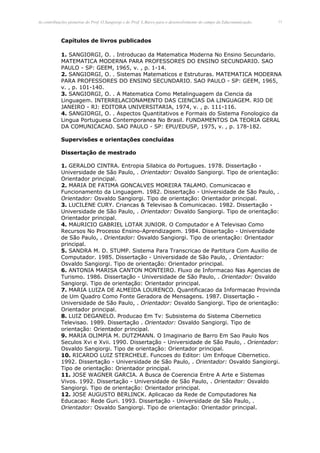 As contribuições pioneiras do Prof. O.Sangiorgi e do Prof. L.Barco para o desenvolvimento do campo da Educomunicação.   13




            Capítulos de livros publicados

            1. SANGIORGI, O. . Introducao da Matematica Moderna No Ensino Secundario.
            MATEMATICA MODERNA PARA PROFESSORES DO ENSINO SECUNDARIO. SAO
            PAULO - SP: GEEM, 1965, v. , p. 1-14.
            2. SANGIORGI, O. . Sistemas Matematicos e Estruturas. MATEMATICA MODERNA
            PARA PROFESSORES DO ENSINO SECUNDARIO. SAO PAULO - SP: GEEM, 1965,
            v. , p. 101-140.
            3. SANGIORGI, O. . A Matematica Como Metalinguagem da Ciencia da
            Linguagem. INTERRELACIONAMENTO DAS CIENCIAS DA LINGUAGEM. RIO DE
            JANEIRO - RJ: EDITORA UNIVERSITARIA, 1974, v. , p. 111-116.
            4. SANGIORGI, O. . Aspectos Quantitativos e Formais do Sistema Fonologico da
            Lingua Portuguesa Contemporanea No Brasil. FUNDAMENTOS DA TEORIA GERAL
            DA COMUNICACAO. SAO PAULO - SP: EPU/EDUSP, 1975, v. , p. 178-182.

            Supervisões e orientações concluídas

            Dissertação de mestrado

            1. GERALDO CINTRA. Entropia Silabica do Portugues. 1978. Dissertação -
            Universidade de São Paulo, . Orientador: Osvaldo Sangiorgi. Tipo de orientação:
            Orientador principal.
            2. MARIA DE FATIMA GONCALVES MOREIRA TALAMO. Comunicacao e
            Funcionamento da Linguagem. 1982. Dissertação - Universidade de São Paulo, .
            Orientador: Osvaldo Sangiorgi. Tipo de orientação: Orientador principal.
            3. LUCILENE CURY. Criancas & Televisao & Comunicacao. 1982. Dissertação -
            Universidade de São Paulo, . Orientador: Osvaldo Sangiorgi. Tipo de orientação:
            Orientador principal.
            4. MAURICIO GABRIEL LOTAR JUNIOR. O Computador e A Televisao Como
            Recursos No Processo Ensino-Aprendizagem. 1984. Dissertação - Universidade
            de São Paulo, . Orientador: Osvaldo Sangiorgi. Tipo de orientação: Orientador
            principal.
            5. SANDRA M. D. STUMP. Sistema Para Transcricao de Partitura Com Auxilio de
            Computador. 1985. Dissertação - Universidade de São Paulo, . Orientador:
            Osvaldo Sangiorgi. Tipo de orientação: Orientador principal.
            6. ANTONIA MARISA CANTON MONTEIRO. Fluxo de Informacao Nas Agencias de
            Turismo. 1986. Dissertação - Universidade de São Paulo, . Orientador: Osvaldo
            Sangiorgi. Tipo de orientação: Orientador principal.
            7. MARIA LUIZA DE ALMEIDA LOURENCO. Quantificacao da Informacao Provinda
            de Um Quadro Como Fonte Geradora de Mensagens. 1987. Dissertação -
            Universidade de São Paulo, . Orientador: Osvaldo Sangiorgi. Tipo de orientação:
            Orientador principal.
            8. LUIZ DEGANELO. Producao Em Tv: Subsistema do Sistema Cibernetico
            Televisao. 1989. Dissertação . Orientador: Osvaldo Sangiorgi. Tipo de
            orientação: Orientador principal.
            9. MARIA OLIMPIA M. DUTZMANN. O Imaginario de Barro Em Sao Paulo Nos
            Seculos Xvi e Xvii. 1990. Dissertação - Universidade de São Paulo, . Orientador:
            Osvaldo Sangiorgi. Tipo de orientação: Orientador principal.
            10. RICARDO LUIZ STERCHELE. Funcoes do Editor: Um Enfoque Cibernetico.
            1992. Dissertação - Universidade de São Paulo, . Orientador: Osvaldo Sangiorgi.
            Tipo de orientação: Orientador principal.
            11. JOSE WAGNER GARCIA. A Busca de Coerencia Entre A Arte e Sistemas
            Vivos. 1992. Dissertação - Universidade de São Paulo, . Orientador: Osvaldo
            Sangiorgi. Tipo de orientação: Orientador principal.
            12. JOSE AUGUSTO BERLINCK. Aplicacao da Rede de Computadores Na
            Educacao: Rede Guri. 1993. Dissertação - Universidade de São Paulo, .
            Orientador: Osvaldo Sangiorgi. Tipo de orientação: Orientador principal.
 