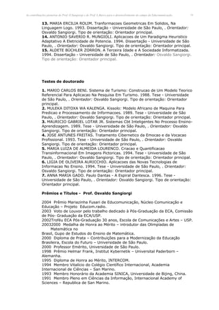 As contribuições pioneiras do Prof. O.Sangiorgi e do Prof. L.Barco para o desenvolvimento do campo da Educomunicação.   14


            13. MARIA ERCILIA ROLIM. Tranformacoes Geometricas Em Solidos, Na
            Linguagem Logo. 1993. Dissertação - Universidade de São Paulo, . Orientador:
            Osvaldo Sangiorgi. Tipo de orientação: Orientador principal.
            14. ANTONIO SAVERIO R. MUNGIOLI. Aplicacoes de Um Paradigma Heuristico
            Adaptativo A Eletricidade de Potencia. 1994. Dissertação - Universidade de São
            Paulo, . Orientador: Osvaldo Sangiorgi. Tipo de orientação: Orientador principal.
            15. ALDETE BÜCHLER ZORRON. A Terceira Idade e A Sociedade Informatizada.
            1994. Dissertação - Universidade de São Paulo, . Orientador: Osvaldo Sangiorgi.
            Tipo de orientação: Orientador principal.




            Testes de doutorado

            1. MARIO CARLOS BENI. Sistema de Turismo: Construcao de Um Modelo Teorico
            Referencial Para Aplicacao Na Pesquisa Em Turismo. 1988. Tese - Universidade
            de São Paulo, . Orientador: Osvaldo Sangiorgi. Tipo de orientação: Orientador
            principal.
            2. MULEKA DITOXA WA KALENGA. Kissolo: Modelo Africano de Maquina Para
            Predicao e Processamento de Informacoes. 1989. Tese - Universidade de São
            Paulo, . Orientador: Osvaldo Sangiorgi. Tipo de orientação: Orientador principal.
            3. MAURICIO GABRIEL LOTAR JR. Sistemas Cbt Inteligentes No Processo Ensino-
            Aprendizagem. 1989. Tese - Universidade de São Paulo, . Orientador: Osvaldo
            Sangiorgi. Tipo de orientação: Orientador principal.
            4. JOSE ANTUNES FREITAS. Tratamento Cibernetico da Emocao e da Vocacao
            Profissional. 1993. Tese - Universidade de São Paulo, . Orientador: Osvaldo
            Sangiorgi. Tipo de orientação: Orientador principal.
            5. MARIA LUIZA DE ALMEIDA LOURENCO. Criacao e Quantificacao
            Transinformacional Em Imagens Pictoricas. 1994. Tese - Universidade de São
            Paulo, . Orientador: Osvaldo Sangiorgi. Tipo de orientação: Orientador principal.
            6. LIGIA DE OLIVEIRA AURICCHIO. Aplicacoes das Novas Tecnologias de
            Informacao No Ensino. 1994. Tese - Universidade de São Paulo, . Orientador:
            Osvaldo Sangiorgi. Tipo de orientação: Orientador principal.
            7. ANNA MARIA GADO. Paulo Dantas - A Espiral Dantesca. 1996. Tese -
            Universidade de São Paulo, . Orientador: Osvaldo Sangiorgi. Tipo de orientação:
            Orientador principal.

            Prêmios e Títulos - Prof. Osvaldo Sangiorgi

            2004 Prêmio Mariazinha Fusari de Educomunicação, Núcleo Comunicação e
            Educação – Projeto Educom.radio.
            2003 Voto de Louvor pelo trabalho dedicado à Pós-Graduação da ECA, Comissão
            de Pós- Graduação da ECA/USP.
            2002Troféu ECA Pós-Graduação 30 anos, Escola de Comunicações e Artes – USP.
            20032000 Medalha de Honra ao Mérito – introdutor das Olimpíadas de
                 Matemática no
            Brasil, Gupo de Estudos do Ensino de Matemática.
            2000 Diploma de Prata – Contribuições para a Modernização da Educação
            Brasileira, Escola do Futuro – Universidade de São Paulo.
            2000 Professor Emérito, Universidade de São Paulo.
            1998 Prêmio Helmar Frank, Institut Kybernetik – Universital Paderborn –
            Alemanha.
            1995 Diploma de Honra ao Mérito, INTERCOM.
            1994 Membro Vitalício do Colégio Científico Internacional, Academia
            Internacional de Ciências – San Marino.
            1993 Membro Honorário da Academia SINICA, Universidade de Bijing, China.
            1991 Membro Pleno em Ciências da Informação, Internacional Academy of
            Sciences – Republica de San Marino.
 