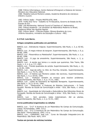 As contribuições pioneiras do Prof. O.Sangiorgi e do Prof. L.Barco para o desenvolvimento do campo da Educomunicação.   15


            1988 Prêmio Informatique, Centro National d’Ensignent a Distance de Vances –
            Ministere de L’Education National.
            1986 Medalha Cultural Monteiro Lobato, Academia Brasileira de Literatura
            Infantil e Juvenil.

            1983 Prêmio Japão – Projeto PROTELVITE, NHK.
            1979 Troféu Ana Terra – trabalho na TV Educativa, Governo do Estado do Rio
            Grande do Sul.
            1969 Life Membership, National Council of Teachers of Mathematics.
            1963 Prêmio Academia – ao introdutor da Matemática Moderna no Brasil,
            Academia Militar das Agulhas Negras.
            1963 Prêmio Jabuti – Ciências Exatas, Câmara Brasileira do Livro.
            1956rito Educativo, ministério da Educação e Cultura – MEC.


          4.2 Prof. Luís Barco.

          Artigos completos publicados em periódicos

          BARCO, Luiz . Dobraduras mágicas. Superinteressante, São Paulo, v. 3, p. 82-82,
          2000.
          BARCO, Luiz . A magia milenar do tangram. Superinteressante, São Paulo, v. 9, p.
          89-89, 1999.
          BARCO, Luiz . Filosomática ou Matelosofia?. Superinteressante, São Paulo, v. 1, p.
          85-85, 1998.
          BARCO, Luiz . O jogo da amarelinha. Superinteressante, São Paulo, v. 2, p.
          85-85, 1998.
          BARCO, Luiz . A escola que temos e a escola que queremos. Pais Teens, São
          Paulo, v. 2, n. 6, p. 7-7, 1997.
          BARCO, Luiz . Tirando quadrados da cartola. Superinteressante, São Paulo, v. 12,
          p. 81-81, 1995.
          BARCO, Luiz . Jogo-da-velha no Sítio do Pica-Pau Amarelo. Superinteressante,
          São Paulo, v. 3, p. 75-75, 1994.
          BARCO, Luiz . A história que Monteiro Lobato não escreveu. Superinteressante,
          São Paulo, v. 4, p. 64-65, 1994.
          BARCO, Luiz . Professor também se enrosca para resolver problemas.
          Superinteressante, São Paulo, v. 9, p. 71-71, 1992.
          BARCO, Luiz . Lições de Geometria de Napoleão Bonaparte. Superinteressante,
          São Paulo, v. 10, p. 61-61, 1990.
          BARCO, Luiz . Teleducacao: A Producao de Modulos Instrucionais - O Texto
          Gerador. Revista da Escola de Comunicação e Artes - ECA, São Paulo, v. único,
          1989.
          BARCO, Luiz . Quantidade de Informação e Redundância Nos Diferentes Níveis do
          Português. Revista da Escola de Comunicação e Artes - ECA, São Paulo, v. único,
          1988.
          BARCO, Luiz . Sem perceber, todos matematizam. Até as plantas.
          Superinteressante, São Paulo, v. 2, p. 51-51, 1987.

          Livros publicados/organizados ou edições

          BARCO, Luiz . "2+2" A Aventura de um Matemático No Campo da Comunicação.
          Lisboa: Humanidades, 1998. 115 p.
          BARCO, Luiz . '2+2' A Aventura de Um Matemático No Campo da Comunicação.
          São Paulo: Thema Editorial, 1993. 112 p.
          BARCO, Luiz ; CORDEIRO, José Luis . Curso de Educação Integrada-Livro de
          Matemática. São Paulo: Abril, 1974

          Textos em jornais de notícias/revistas
 