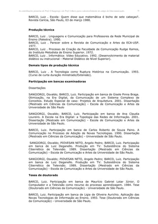 As contribuições pioneiras do Prof. O.Sangiorgi e do Prof. L.Barco para o desenvolvimento do campo da Educomunicação.   16


          BARCO, Luiz . Escola: Quem disse que matemática é bicho de sete cabeças?.
          Revista Carícia, São Paulo, 03 de março 1988.


          Produção técnica

          BARCO, Luiz . Linguagens e Comunicação para Professores da Rede Municipal de
          Ensino (Palestra). 1990.
          BARCO, Luiz . Parecer sobre a Revista de Comunicação e Artes da ECA-USP.
          1977.
          BARCO, Luiz . Processo de Criação da Faculdade de Comunicação Rudge Ramos,
          do Instituto Metodista de Ensino Superior. 1972.
          BARCO, Luiz . Informática: Vídeo Educativo. 1992. (Desenvolvimento de material
          didático ou instrucional - Material Didático de Nível Superior).

          Demais tipos de produção técnica

          BARCO, Luiz . A Tecnologia como Ruptura Histórica na Comunicação. 1993.
          (Curso de curta duração ministrado/Extensão).

          Participação em bancas examinadoras

          Dissertações

          SANGIORGI, Osvaldo; BARCO, Luiz. Participação em banca de Gisele Pinna Braga.
          Otimização, na Era Digital, da Comunicação de um Sistema Complexo de
          Conceitos. Estudo Especial de caso: Projetos de Arquitetura. 2001. Dissertação
          (Mestrado em Ciências da Comunicação) - Escola de Comunicação e Artes da
          Universidade de São Paulo

          SANGIORGI, Osvaldo; BARCO, Luiz. Participação em banca de Ana Claudia
          Loureiro. A Escola na Era Digital: a Topologia das Redes de Informação. 2001.
          Dissertação (Mestrado em Comunicação) - Escola de Comunicação e Artes da
          Universidade de São Paulo.

          BARCO, Luiz. Participação em banca de Carlos Roberto de Souza Paino. A
          Comunicação no Processo de Adoção de Novas Tecnologias. 1990. Dissertação
          (Mestrado em Ciências da Comunicação) - Universidade de São Paulo.

           SANGIORGI, Osvaldo; PIOVESAN NETO, Angelo Pedro; BARCO, Luiz. Participação
          em banca de Luiz Deganello. Produção em TV: Subsistência do Sistema
          Cibernético de Televisão. 1989. Dissertação (Mestrado em Ciências da
          Comunicação) - Escola de Comunicação e Artes da Universidade de São Paulo.

          SANGIORGI, Osvaldo; PIOVESAN NETO, Angelo Pedro; BARCO, Luiz. Participação
          em banca de Luiz Deganello. Produção em TV: Subsistência do Sistema
          Cibernético de Televisão. 1989. Dissertação (Mestrado em Ciências da
          Comunicação) - Escola de Comunicação e Artes da Universidade de São Paulo.

          Teses de doutorado

          BARCO, Luiz. Participação em banca de Maurício Gabriel Lotar Júnior. O
          Computador e a Televisão como recurso do processo aprendizagem. 1984. Tese
          (Doutorado em Ciências da Comunicação) - Universidade de São Paulo.

          BARCO, Luiz. Participação em banca de Ligia de Oliveira Aurichio. Aplicação das
          Novas Tecnologias de Informação ao Ensino. 1993. Tese (Doutorado em Ciências
          da Comunicação) - Universidade de São Paulo.
 
