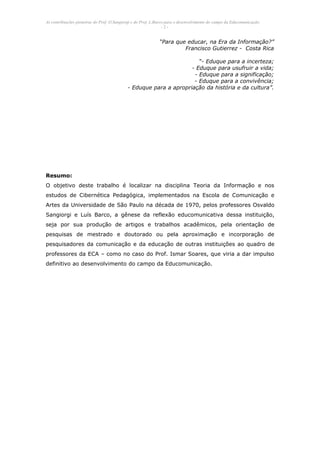 As contribuições pioneiras do Prof. O.Sangiorgi e do Prof. L.Barco para o desenvolvimento do campo da Educomunicação.
                                                                 -2-


                                                              “Para que educar, na Era da Informação?”
                                                                       Francisco Gutierrez - Costa Rica

                                                                      “- Eduque para a incerteza;
                                                                   - Eduque para usufruir a vida;
                                                                    - Eduque para a significação;
                                                                    - Eduque para a convivência;
                                            - Eduque para a apropriação da história e da cultura”.




Resumo:
O objetivo deste trabalho é localizar na disciplina Teoria da Informação e nos
estudos de Cibernética Pedagógica, implementados na Escola de Comunicação e
Artes da Universidade de São Paulo na década de 1970, pelos professores Osvaldo
Sangiorgi e Luís Barco, a gênese da reflexão educomunicativa dessa instituição,
seja por sua produção de artigos e trabalhos acadêmicos, pela orientação de
pesquisas de mestrado e doutorado ou pela aproximação e incorporação de
pesquisadores da comunicação e da educação de outras instituições ao quadro de
professores da ECA – como no caso do Prof. Ismar Soares, que viria a dar impulso
definitivo ao desenvolvimento do campo da Educomunicação.
 