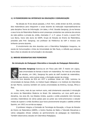 As contribuições pioneiras do Prof. O.Sangiorgi e do Prof. L.Barco para o desenvolvimento do campo da Educomunicação.   3




1) O PIONEIRISMO NA INTERFACE DA EDUCAÇÃO E COMUNICAÇÃO


          Na década de 70 do século passado, o Prof. Ferri, então diretor da ECA, convidou
dois matemáticos para integrarem o corpo docente da instituição responsabilizando-se
pela disciplina Teoria da Informação. Um deles, o Prof. Osvaldo Sangiorgi, já era famoso
e seus livros de Matemática Moderna eram presenças constantes nas carteiras dos alunos
da rede pública e privada do, então, chamados 1 o. e 2o. graus. O outro, o jovem Prof.
Luis Barco, havia sido aluno do GEEM, Grupo de Estudos de Ensino da Matemática,
presidido pelo Prof. Sangiorgi, era professor da Politécnica da USP e iniciava uma
brilhante carreira docente.
          O envolvimento dos dois docentes com a Cibernética Pedagógica inaugurou, na
escola de Comunicações e Artes da Universidade de São Paulo, a reflexão que colocava
face a face os estudos da comunicação e da educação.


2) BREVES BIOGRAFIAS DOS PIONEIROS


  Na introdução da Pedagogia Cibernética e inovação da Pedagogia Matemática


                Osvaldo Sangiorgi licenciou-se em Física pela USP. É mestre em Lógica,
                pela Universidade do Kansas e doutor em matemática. Por meio de uma bolsa
                de estudos, em 1961, Sangiorgi fez parte do staff mundial da matemática,
          que discutiu, entre outras coisas, a formação escolar da criança.
Tornou-se livre docente da ECA em 1977 e professor titular em 1990. Lecionou na
Universidade do Kansas (EUA), no Institut Eupen (Bélgica) e no Instituto de Cibernética
de San Marino. Lecionou também em outras universidades da América, Europa, África e
Ásia.
          Seu nome, mais do que nenhum outro, está diretamente associado à introdução
do ensino da Matemática Moderna no Brasil. Ele redesenhou um novo perfil para a
disciplina, nos anos 60, nos Estados Unidos, quando o então presidente John Kennedy
convidou matemáticos de vários países para se juntar aos norte-americanos e estudar
modos de superar a União Soviética (que havia pioneiramente lançado o satélite artificial
Sputnik, em 1957) na corrida ao espaço.
          O professor integrou a Comissão de Tecnologia da Educação, o Grupo de Estudos
de Ensino de Matemática (GEEM), o Centro Paulista de Rádio e Televisão Educativas e
vários colegiados oficiais voltados ao aprimoramento da pedagogia da matemática.
Também desenvolveu estudos em Cibernética Pedagógica.
 