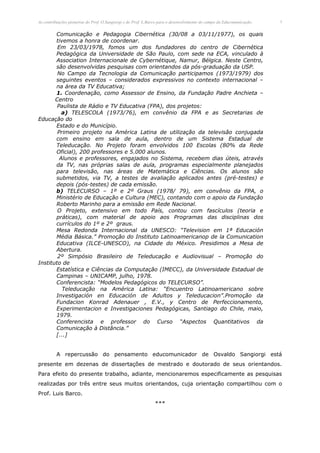 As contribuições pioneiras do Prof. O.Sangiorgi e do Prof. L.Barco para o desenvolvimento do campo da Educomunicação.   5


       Comunicação e Pedagogia Cibernética (30/08 a 03/11/1977), os quais
       tivemos a honra de coordenar.
        Em 23/03/1978, fomos um dos fundadores do centro de Cibernética
       Pedagógica da Universidade de São Paulo, com sede na ECA, vinculado à
       Association Internacionale de Cybernétique, Namur, Bélgica. Neste Centro,
       são desenvolvidas pesquisas com orientandos da pós-graduação da USP.
        No Campo da Tecnologia da Comunicação participamos (1973/1979) dos
       seguintes eventos – considerados expressivos no contexto internacional –
       na área da TV Educativa;
       1. Coordenação, como Assessor de Ensino, da Fundação Padre Anchieta –
       Centro
        Paulista de Rádio e TV Educativa (FPA), dos projetos:
          a) TELESCOLA (1973/76), em convênio da FPA e as Secretarias de
Educação do
       Estado e do Município.
        Primeiro projeto na América Latina de utilização da televisão conjugada
       com ensino em sala de aula, dentro de um Sistema Estadual de
       Teleducação. No Projeto foram envolvidos 100 Escolas (80% da Rede
       Oficial), 200 professores e 5.000 alunos.
         Alunos e professores, engajados no Sistema, recebem dias úteis, através
       da TV, nas próprias salas de aula, programas especialmente planejados
       para televisão, nas áreas de Matemática e Ciências. Os alunos são
       submetidos, via TV, a testes de avaliação aplicados antes (pré-testes) e
       depois (pós-testes) de cada emissão.
       b) TELECURSO – 1º e 2º Graus (1978/ 79), em convênio da FPA, o
       Ministério de Educação e Cultura (MEC), contando com o apoio da Fundação
       Roberto Marinho para a emissão em Rede Nacional.
        O Projeto, extensivo em todo País, contou com fascículos (teoria e
       práticas), com material de apoio aos Programas das disciplinas dos
       currículos do 1º e 2º graus.
       Mesa Redonda Internacional da UNESCO: “Television em 1ª Educación
       Média Básica.” Promoção do Instituto Latinoamericanop de la Comunication
       Educativa (ILCE-UNESCO), na Cidade do México. Presidimos a Mesa de
       Abertura.
        2º Simpósio Brasileiro de Teleducação e Audiovisual – Promoção do
Instituto de
       Estatística e Ciências da Computação (IMECC), da Universidade Estadual de
       Campinas – UNICAMP, julho, 1978.
       Conferencista: “Modelos Pedagógicos do TELECURSO”.
          Teleducação na América Latina: “Encuentro Latinoamericano sobre
       Investigación en Educación de Adultos y Teleducacion”.Promoção da
       Fundacion Konrad Adenauer , E.V., y Centro de Perfeccionamento,
       Experimentacion e Investigaciones Pedagógicas, Santiago do Chile, maio,
       1979.
       Conferencista e professor do Curso “Aspectos Quantitativos da
       Comunicação à Distância.”
       [...]


         A repercussão do pensamento educomunicador de Osvaldo Sangiorgi está
presente em dezenas de dissertações de mestrado e doutorado de seus orientandos.
Para efeito do presente trabalho, adiante, mencionaremos especificamente as pesquisas
realizadas por três entre seus muitos orientandos, cuja orientação compartilhou com o
Prof. Luis Barco.
                                                               ***
 