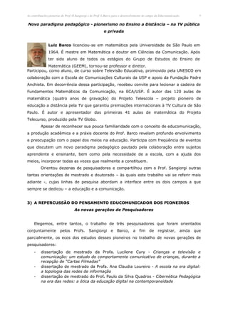 As contribuições pioneiras do Prof. O.Sangiorgi e do Prof. L.Barco para o desenvolvimento do campo da Educomunicação.         6


Novo paradigma pedagógico - pionerismo no Ensino a Distância – na TV pública
                                                          e privada


                Luiz Barco licenciou-se em matemática pela Universidade de São Paulo em
                1964. É mestre em Matemática e doutor em Ciências da Comunicação. Após
                ter sido aluno de todos os estágios do Grupo de Estudos do Ensino de
           Matemática (GEEM), tornou-se professor e diretor.
Participou, como aluno, de curso sobre Televisão Educativa, promovido pela UNESCO em
colaboração com a Escola de Comunicações Culturais da USP e apoio da Fundação Padre
Anchieta. Em decorrência dessa participação, recebeu convite para lecionar a cadeira de
Fundamentos Matemáticos da Comunicação, na ECA/USP. É autor das 120 aulas de
matemática (quatro anos de gravação) do Projeto Telescola – projeto pioneiro de
educação a distância pela TV que garantiu premiações internacionais à TV Cultura de São
Paulo. É autor e apresentador das primeiras 41 aulas de matemática do Projeto
Telecurso, produzido pela TV Globo.
          Apesar de reconhecer sua pouca familiaridade com o conceito de educomunicação,
a produção acadêmica e a práxis docente do Prof. Barco revelam profundo envolvimento
e preocupação com o papel dos meios na educação. Participa com freqüência de eventos
que discutem um novo paradigma pedagógico pautado pela colaboração entre sujeitos
aprendente e ensinante, bem como pela necessidade de a escola, com a ajuda dos
meios, incorporar todas as vozes que realmente a constituem.
          Orientou dezenas de pesquisadores e compartilhou com o Prof. Sangiorgi outras
tantas orientações de mestrado e doutorado – às quais este trabalho vai se referir mais
adiante -, cujas linhas de pesquisa abordam a interface entre os dois campos a que
sempre se dedicou – a educação e a comunicação.


3) A REPERCUSSÃO DO PENSAMENTO EDUCOMUNICADOR DOS PIONEIROS
                                    As novas gerações de Pesquisadores


     Elegemos, entre tantos, o trabalho de três pesquisadores que foram orientados
conjuntamente            pelos     Profs.      Sangiorgi        e   Barco,       a   fim     de     registrar,      ainda   que
parcialmente, os ecos dos estudos desses pioneiros no trabalho de novas gerações de
pesquisadores:
     -    dissertação de mestrado da Profa. Lucilene Cury - Crianças e televisão e
          comunicação: um estudo do comportamento comunicativo de crianças, durante a
          recepção de “Cartas Filmadas”
     -    dissertação de mestrado da Profa. Ana Claudia Loureiro - A escola na era digital:
          a topologia das redes de informação
     -    dissertação de mestrado do Prof. Paulo da Silva Quadros - Cibernética Pedagógica
          na era das redes: a ótica da educação digital na contemporaneidade
 