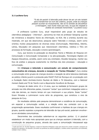 As contribuições pioneiras do Prof. O.Sangiorgi e do Prof. L.Barco para o desenvolvimento do campo da Educomunicação.                 7




3.1 Lucilene Cury

                                      “O ato de assistir à televisão pode deixar de ser um ato isolado
                                      para transformar-se num ato coletivo, grupal, onde as crianças
                                    possam auxiliar-se mutuamente, não só no sentido de decodificar
                                        a mensagem, mas muito mais que isso, no que diz respeito à
                                                    análise do conteúdo transmitido.” (Lucilene Cury)

          A professora Lucilene Cury, atual responsável pelo grupo de estudos de
cibernética pedagógica - Interneca1 , aproximou-se mais do professor Sangiorgi quando
ele ministrava a disciplina Teoria da Informação, na ECA. Ele a orientou durante seu
mestrado, em que ela desenvolveu pesquisa sobre Televisão e crianças, assim como
orientou muitos pesquisadores de diversas áreas (Comunicação, Matemática, Odonto,
Letras, Educação) em pesquisas que relacionavam cibernética, robótica e TICs em
processos de formação, educação e ensino-aprendizagem.
          Cury, que leciona na graduação as disciplinas Teoria e Métodos de Pesquisa em
Comunicação e Comunicação Comparada e na pós-graduação, Tecnologias Digitais em
Espaços Educativos, acredita, assim como seu orientador, Osvaldo Sangiorgi, manter seu
foco de análise e pesquisa exatamente na interface dos dois processos – educação e
comunicação.
          Em Crianças e televisão e comunicação: um estudo do comportamento
comunicativo de crianças, durante a recepção de “Cartas Filmadas”, Cury analisa
a comunicação entre grupos de crianças durante a recepção da série televisiva destinada
ao público infanto-juvenil e produzida pela FAUST FILM de Munique em co-produção com
a Fundação Padre Anchieta-Centro Paulista de Rádio e TV Educativa, com a National
Iraniam Radio and TV de Teerã e com a Bayerischer Rundfunk de Munique.
          Crianças de idade entre 10 e 13 anos, que na realidade já formavam grupos de
amizade nos três diferentes países, trocaram “cartas” que continham indagações sobre a
vida das demais, ao mesmo tempo em que mostravam a sua própria. Essas “cartas”
foram filmadas e culminaram numa série de programas, que constituiu o eixo da
pesquisa de Cury.
          Os resultados obtidos pela pesquisa demonstraram a existência de comunicação,
em especial a comunicação verbal, e a relação entre seu conteúdo com o da
programação apresentada. Esses resultados confirmaram a hipótese de que crianças em
grupos, quando expostas a programa de televisão do tipo pró-social, poderiam envolver-
se em atividades comunicativas.
          Decorrentes das conclusões salientam-se os seguintes pontos: 1) é possível
estabelecer um modo mais apropriado para que as crianças assistam à televisão, com a
constituição de pequenos grupos, através dos quais a comunicação interpessoal seja

1
  Criado pelo Prof. Dr. Osvaldo Sangiorgi, o Grupo de Cibernética Pedagógica surgiu para desenvolver estudos avançados e pesquisas nas
interfaces da cibernética e da educação, com ênfase nos problemas de natureza pedagógica, e também realizar experimentos com multimídia,
realidade virtual e robótica.
 