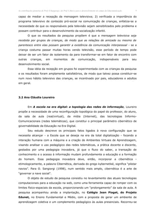 As contribuições pioneiras do Prof. O.Sangiorgi e do Prof. L.Barco para o desenvolvimento do campo da Educomunicação.            8


capaz de mediar a recepção da mensagem televisiva; 2) verificada a importância do
programa televisivo de conteúdo pró-social na comunicação de crianças, enfatiza-se a
necessidade de que os responsáveis pela televisão sejam sensibilizados pelo problema e
possam contribuir para o desenvolvimento da socialização infantil.
          O que os resultados da pesquisa propõem é que a mensagem televisiva seja
recebida por grupos de crianças, de modo que as relações de amizade ou mesmo de
parentesco entre elas possam garantir a existência da comunicação interpessoal - se a
criança costuma passar muitas horas vendo televisão, esse período de tempo pode
deixar de ser um fator de isolamento da para transformar-se em fator de encontro com
outras       crianças,        em       momentos             de     comunicação,            indispensáveis               para   seu
desenvolvimento social.
          Essa idéia da recepção em grupos foi experimentada com as crianças da pesquisa
e os resultados foram amplamente satisfatórios, de modo que talvez possa constituir-se
num novo hábito televisivo das crianças, se incentivado por pais, educadores e adultos
em geral.




3.2 Ana Cláudia Loureiro


          Em A escola na era digital: a topologia das redes de informação, Loureiro
propõe a necessidade de uma reconfiguração topológica do papel do professor, do aluno,
da    sala     de     aula     (real/virtual),         da    mídia       (Internet),       das      tecnologias          Informo-
Comunicacionais (redes telemáticas), que constitui o principal parâmetro cibernético de
governabilidade da Educação na Era Digital.
          Seu estudo descreve os principais fatos ligados à nova configuração que se
necessita alcançar - a Escola que se deseja na era da total digitalização - focando a
interação humana com a máquina e a criação de Ambientes Virtuais de Aprendizagem,
visando analisar o uso pedagógico das redes telemáticas, a prática docente e discente,
gestados por uma pedagogia inovadora, já que o fluxo do saber, a transação de
conhecimento e o acesso à informação mudam profundamente a educação e a formação
do homem. Essa                 pedagogia         inovadora        deve, então, incorporar a cibernética                          -
etimologicamente, a palavra Cibernética, derivada do grego kybernetiké, significa “pilotar
navios”. Para O. Sangiorgi (1998), num sentido mais amplo, cibernética é a arte de
“governar a nave social”.
          O objeto de estudo da pesquisa consistiu no levantamento das atuais tecnologias
computacionais para a educação na web, como uma ferramenta capaz de romper com os
limites físico-espaciais da escola, proporcionando um “prolongamento” da sala de aula. A
pesquisa acompanhou ainda a implantação, no Colégio Jean Piaget, do Projeto
Edunet, no Ensino Fundamental e Médio, com a proposta de gerar um ambiente de
aprendizagem coletiva e um complemento pedagógico às aulas presenciais. Recorreu-se
 