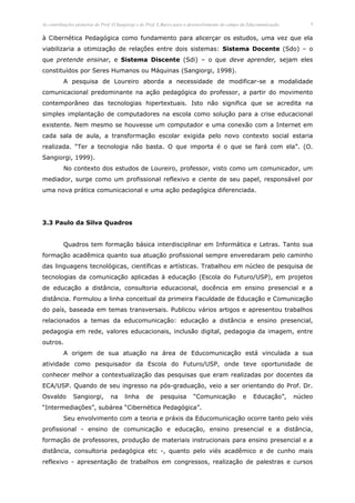 As contribuições pioneiras do Prof. O.Sangiorgi e do Prof. L.Barco para o desenvolvimento do campo da Educomunicação.        9


à Cibernética Pedagógica como fundamento para alicerçar os estudos, uma vez que ela
viabilizaria a otimização de relações entre dois sistemas: Sistema Docente (Sdo) – o
que pretende ensinar, e Sistema Discente (Sdi) – o que deve aprender, sejam eles
constituídos por Seres Humanos ou Máquinas (Sangiorgi, 1998).
          A pesquisa de Loureiro aborda a necessidade de modificar-se a modalidade
comunicacional predominante na ação pedagógica do professor, a partir do movimento
contemporâneo das tecnologias hipertextuais. Isto não significa que se acredita na
simples implantação de computadores na escola como solução para a crise educacional
existente. Nem mesmo se houvesse um computador e uma conexão com a Internet em
cada sala de aula, a transformação escolar exigida pelo novo contexto social estaria
realizada. “Ter a tecnologia não basta. O que importa é o que se fará com ela”. (O.
Sangiorgi, 1999).
          No contexto dos estudos de Loureiro, professor, visto como um comunicador, um
mediador, surge como um profissional reflexivo e ciente de seu papel, responsável por
uma nova prática comunicacional e uma ação pedagógica diferenciada.




3.3 Paulo da Silva Quadros


          Quadros tem formação básica interdisciplinar em Informática e Letras. Tanto sua
formação acadêmica quanto sua atuação profissional sempre enveredaram pelo caminho
das linguagens tecnológicas, científicas e artísticas. Trabalhou em núcleo de pesquisa de
tecnologias da comunicação aplicadas à educação (Escola do Futuro/USP), em projetos
de educação a distância, consultoria educacional, docência em ensino presencial e a
distância. Formulou a linha conceitual da primeira Faculdade de Educação e Comunicação
do país, baseada em temas transversais. Publicou vários artigos e apresentou trabalhos
relacionados a temas da educomunicação: educação a distância e ensino presencial,
pedagogia em rede, valores educacionais, inclusão digital, pedagogia da imagem, entre
outros.
          A origem de sua atuação na área de Educomunicação está vinculada a sua
atividade como pesquisador da Escola do Futuro/USP, onde teve oportunidade de
conhecer melhor a contextualização das pesquisas que eram realizadas por docentes da
ECA/USP. Quando de seu ingresso na pós-graduação, veio a ser orientando do Prof. Dr.
Osvaldo        Sangiorgi,        na     linha      de     pesquisa        “Comunicação            e    Educação”,       núcleo
“Intermediações”, subárea “Cibernética Pedagógica”.
          Seu envolvimento com a teoria e práxis da Educomunicação ocorre tanto pelo viés
profissional - ensino de comunicação e educação, ensino presencial e a distância,
formação de professores, produção de materiais instrucionais para ensino presencial e a
distância, consultoria pedagógica etc -, quanto pelo viés acadêmico e de cunho mais
reflexivo - apresentação de trabalhos em congressos, realização de palestras e cursos
 