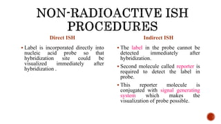 Direct ISH
 Label is incorporated directly into
nucleic acid probe so that
hybridization site could be
visualized immediately after
hybridization .
Indirect ISH
 The label in the probe cannot be
detected immediately after
hybridization.
 Second molecule called reporter is
required to detect the label in
probe.
 This reporter molecule is
conjugated with signal generating
system which makes the
visualization of probe possible.
 