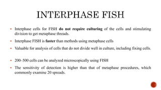  Interphase cells for FISH do not require culturing of the cells and stimulating
division to get metaphase threads.
 Interphase FISH is faster than methods using metaphase cells
 Valuable for analysis of cells that do not divide well in culture, including fixing cells.
 200–500 cells can be analyzed microscopically using FISH
 The sensitivity of detection is higher than that of metaphase procedures, which
commonly examine 20 spreads.
 