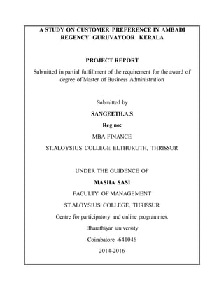 A STUDY ON CUSTOMER PREFERENCE IN AMBADI
REGENCY GURUVAYOOR KERALA
PROJECT REPORT
Submitted in partial fulfillment of the requirement for the award of
degree of Master of Business Administration
Submitted by
SANGEETH.A.S
Reg no:
MBA FINANCE
ST.ALOYSIUS COLLEGE ELTHURUTH, THRISSUR
UNDER THE GUIDENCE OF
MASHA SASI
FACULTY OF MANAGEMENT
ST.ALOYSIUS COLLEGE, THRISSUR
Centre for participatory and online programmes.
Bharathiyar university
Coimbatore -641046
2014-2016
 