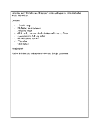 substitute away from less costly inferior goods and services, choosing higher
priced alternatives.
Contents
 1 Model setup
 2 Effect of a price change
 3 Income effect
 4 Price effect as sum of substitution and income effects
 5 Assumptions ,5.1 Use Value
 6 Labor-leisure tradeoff
 7 See also
 8 References
Model setup
Further information: Indifference curve and Budget constraint
 