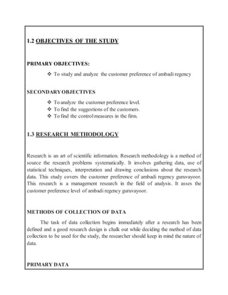 1.2 OBJECTIVES OF THE STUDY
PRIMARY OBJECTIVES:
 To study and analyze the customer preference of ambadi regency
SECONDARYOBJECTIVES
 To analyze the customer preference level.
 To find the suggestions of the customers.
 To find the controlmeasures in the firm.
1.3 RESEARCH METHODOLOGY
Research is an art of scientific information. Research methodology is a method of
source the research problems systematically. It involves gathering data, use of
statistical techniques, interpretation and drawing conclusions about the research
data. This study covers the customer preference of ambadi regency guruvayoor.
This research is a management research in the field of analysis. It asses the
customer preference level of ambadi regency guruvayoor.
METHODS OF COLLECTION OF DATA
The task of data collection begins immediately after a research has been
defined and a good research design is chalk out while deciding the method of data
collection to be used for the study, the researcher should keep in mind the nature of
data.
PRIMARY DATA
 