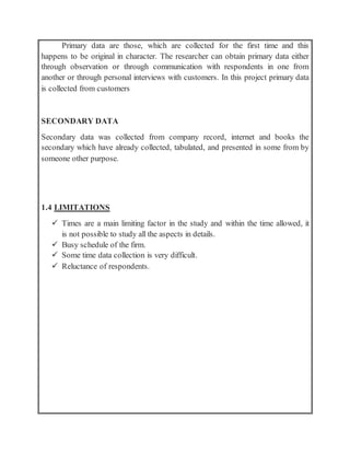 Primary data are those, which are collected for the first time and this
happens to be original in character. The researcher can obtain primary data either
through observation or through communication with respondents in one from
another or through personal interviews with customers. In this project primary data
is collected from customers
SECONDARY DATA
Secondary data was collected from company record, internet and books the
secondary which have already collected, tabulated, and presented in some from by
someone other purpose.
1.4 LIMITATIONS
 Times are a main limiting factor in the study and within the time allowed, it
is not possible to study all the aspects in details.
 Busy schedule of the firm.
 Some time data collection is very difficult.
 Reluctance of respondents.
 