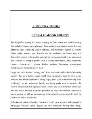 2.1 INDUSTRY PROFILE
HOTEL & LOADGING INDUSTRY
The hospitality industry is a broad category of fields within the service industry
that includes lodging, event planning, theme parks, transportation, cruise line, and
additional fields within the tourism industry. The hospitality industry is a multi-
billion dollar industry that depends on the availability of leisure time and
disposable income. A hospitality unit such as a restaurant, hotel, or an amusement
park consists of multiple groups such as facility maintenance, direct operations
(servers, housekeepers, porters, kitchen workers, bartenders, management,
marketing, and human resources etc.).
Usage rate, or its inverse "vacancy rate", is an important variable for the hospitality
industry. Just as a factory owner would wish a productive asset to be in use as
much as possible (as opposed to having to pay fixed costs while the factory is not
producing), so do restaurants, hotels, and theme parks seek to maximize the
number of customers they "process" in all sectors. This led to formation of services
with the aim to increase usage rate provided by hotel consolidators. Information
about required or offered products are brokered on business networks used by
vendors as well as purchasers.
In looking at various industries, "barriers to entry" by newcomers and competitive
advantages between current players are very important. Among other things,
 