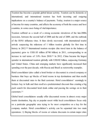 Tourism has become a popular global leisure activity. Tourism can be domestic or
international, and international tourism has both incoming and outgoing
implications on a country's balance of payments. Today, tourism is a major source
of income for many countries, and affects the economy of both the source and host
countries, in some cases being of vital importance.
Tourism suffered as a result of a strong economic slowdown of the late-2000s
recession, between the second half of 2008 and the end of 2009, and the outbreak
of the H1N1 influenza virus. It then slowly recovered, with international tourist
arrivals surpassing the milestone of 1 billion tourists globally for first time in
history in 2012.[4] International tourism receipts (the travel item in the balance of
payments) grew to US$1.03 trillion (€740 billion) in 2011, corresponding to an
increase in real terms of 3.8% from 2010.[5] In 2012, China became the largest
spender in international tourism globally with US$102 billion, surpassing Germany
and United States. China and emerging markets have significantly increased their
spending over the past decade, with Russia and Brazil as noteworthy examples.
Hotel consolidator (also called a hotel broker or discounter) is a travel company or
business that buys up blocks of hotel rooms in top destinations and then resells
them at discounted rates to the final customer. Hotel consolidators’ seemingly to
brokers buy in bulk and then resell at a predetermined discount thus creating a big
push search for discounted hotel deals online and passing the savings on to their
customers.[1]
Global hotel consolidators usually offer discounted rooms in almost every major
tourist destination, big city or popular resort while local consolidators focus only
on a particular geographic area trying to be most competitive on a key for the
company market. Hotel consolidator’s activity can be separated into two main
operations: 1) Buying blocks of rooms at volume discounts in certain major cities
 