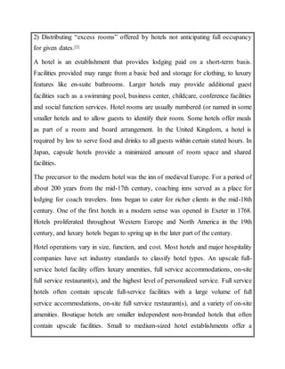 2) Distributing “excess rooms” offered by hotels not anticipating full occupancy
for given dates.[2]
A hotel is an establishment that provides lodging paid on a short-term basis.
Facilities provided may range from a basic bed and storage for clothing, to luxury
features like en-suite bathrooms. Larger hotels may provide additional guest
facilities such as a swimming pool, business center, childcare, conference facilities
and social function services. Hotel rooms are usually numbered (or named in some
smaller hotels and to allow guests to identify their room. Some hotels offer meals
as part of a room and board arrangement. In the United Kingdom, a hotel is
required by law to serve food and drinks to all guests within certain stated hours. In
Japan, capsule hotels provide a minimized amount of room space and shared
facilities.
The precursor to the modern hotel was the inn of medieval Europe. For a period of
about 200 years from the mid-17th century, coaching inns served as a place for
lodging for coach travelers. Inns began to cater for richer clients in the mid-18th
century. One of the first hotels in a modern sense was opened in Exeter in 1768.
Hotels proliferated throughout Western Europe and North America in the 19th
century, and luxury hotels began to spring up in the later part of the century.
Hotel operations vary in size, function, and cost. Most hotels and major hospitality
companies have set industry standards to classify hotel types. An upscale full-
service hotel facility offers luxury amenities, full service accommodations, on-site
full service restaurant(s), and the highest level of personalized service. Full service
hotels often contain upscale full-service facilities with a large volume of full
service accommodations, on-site full service restaurant(s), and a variety of on-site
amenities. Boutique hotels are smaller independent non-branded hotels that often
contain upscale facilities. Small to medium-sized hotel establishments offer a
 