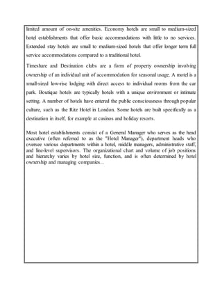 limited amount of on-site amenities. Economy hotels are small to medium-sized
hotel establishments that offer basic accommodations with little to no services.
Extended stay hotels are small to medium-sized hotels that offer longer term full
service accommodations compared to a traditional hotel.
Timeshare and Destination clubs are a form of property ownership involving
ownership of an individual unit of accommodation for seasonal usage. A motel is a
small-sized low-rise lodging with direct access to individual rooms from the car
park. Boutique hotels are typically hotels with a unique environment or intimate
setting. A number of hotels have entered the public consciousness through popular
culture, such as the Ritz Hotel in London. Some hotels are built specifically as a
destination in itself, for example at casinos and holiday resorts.
Most hotel establishments consist of a General Manager who serves as the head
executive (often referred to as the "Hotel Manager"), department heads who
oversee various departments within a hotel, middle managers, administrative staff,
and line-level supervisors. The organizational chart and volume of job positions
and hierarchy varies by hotel size, function, and is often determined by hotel
ownership and managing companies...
 