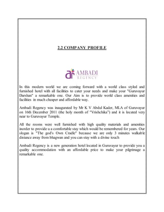 2.2 COMPANY PROFILE
In this modern world we are coming forward with a world class styled and
furnished hotel with all facilities to cater your needs and make your "Guruvayur
Darshan" a remarkable one. Our Aim is to provide world class amenities and
facilities in much cheaper and affordable way.
Ambadi Regency was inaugurated by Mr K V Abdul Kader, MLA of Guruvayur
on 16th December 2011 (the holy month of "Vrishchika”) and it is located very
near to Guruvayur Temple.
All the rooms were well furnished with high quality materials and amenities
inorder to provide u a comfortable stay which would be remembered for years. Our
slogan is "The god's Own Cradle" because we are only 3 minutes walkable
distance away from bhagwan and you can stay with a divine touch
Ambadi Regency is a new generation hotel located in Guruvayur to provide you a
quality accommodation with an affordable price to make your pilgrimage a
remarkable one.
 