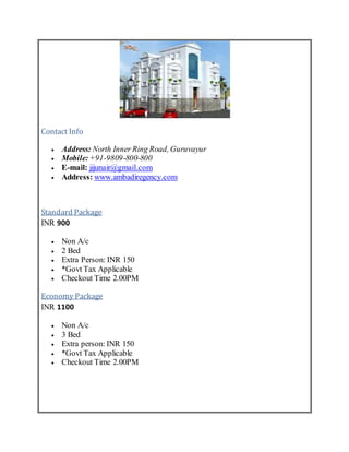 Contact Info
 Address: North Inner Ring Road, Guruvayur
 Mobile:+91-9809-800-800
 E-mail: jijunair@gmail.com
 Address: www.ambadiregency.com
Standard Package
INR 900
 Non A/c
 2 Bed
 Extra Person: INR 150
 *Govt Tax Applicable
 Checkout Time 2.00PM
Economy Package
INR 1100
 Non A/c
 3 Bed
 Extra person: INR 150
 *Govt Tax Applicable
 Checkout Time 2.00PM
 