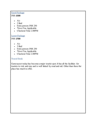Excel Package
INR 1500
 A/c
 2 Bed
 Extra person: INR 250
 *Govt Tax Applicable
 Checkout Time 2.00PM
Luxor Package
INR 1700
 A/c
 3 Bed
 Extra person: INR 250
 *Govt Tax Applicable
 Checkout Time 2.00PM
Travel Desk
Guruvayoor today has becomea major tourist spot. It has all the facilities for
tourists to visit and stay and is well linked by road and rail. Other than these the
place has much to offer.
 